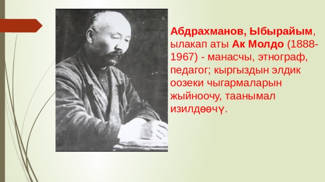 Абдрахманов, Ыбырайым , ылакап аты Ак Молдо (1888-1967) - манасчы, этнограф, педагог; кыргыздын элдик оозеки чыгармаларын жыйноочу, таанымал изилдөөчү.  