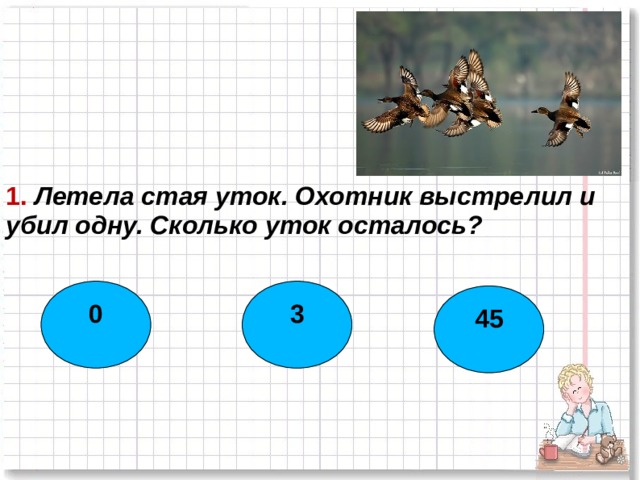1. Летела стая уток. Охотник выстрелил и убил одну. Сколько уток осталось? 0 3 45  