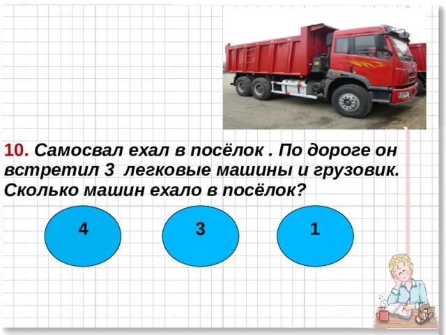 10. Самосвал ехал в посёлок . По дороге он встретил 3 легковые машины и грузовик. Сколько машин ехало в посёлок? 4 3 1  