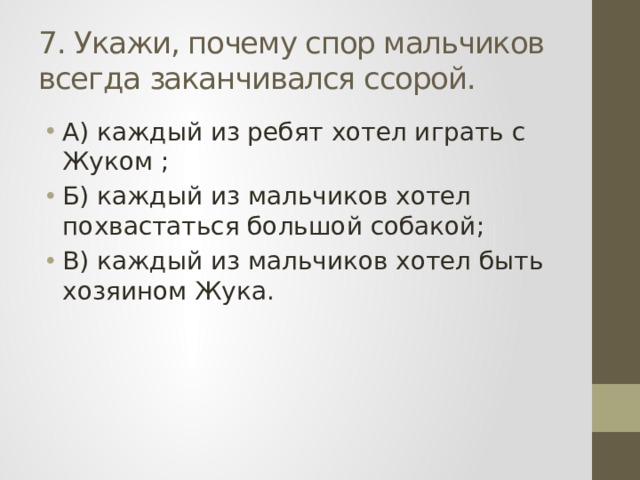 7. Укажи, почему спор мальчиков всегда заканчивался ссорой. А) каждый из ребят хотел играть с Жуком ; Б) каждый из мальчиков хотел похвастаться большой собакой; В) каждый из мальчиков хотел быть хозяином Жука. 