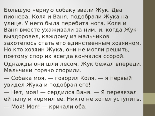  Большую чёрную собаку звали Жук. Два пионера, Коля и Ваня, подобрали Жука на улице. У него была перебита нога. Коля и Ваня вместе ухаживали за ним, и, когда Жук выздоровел, каждому из мальчиков захотелось стать его единственным хозяином. Но кто хозяин Жука, они не могли решить, поэтому спор их всегда кончался ссорой.  Однажды они шли лесом. Жук бежал впереди. Мальчики горячо спорили. — Собака моя, — говорил Коля, — я первый увидел Жука и подобрал его! — Нет, моя! — сердился Ваня. — Я перевязал ей лапу и кормил её. Никто не хотел уступить. — Моя! Моя! — кричали оба. 