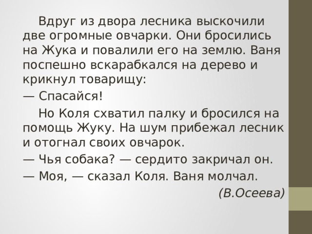  Вдруг из двора лесника выскочили две огромные овчарки. Они бросились на Жука и повалили его на землю. Ваня поспешно вскарабкался на дерево и крикнул товарищу: — Спасайся!  Но Коля схватил палку и бросился на помощь Жуку. На шум прибежал лесник и отогнал своих овчарок. — Чья собака? — сердито закричал он. — Моя, — сказал Коля. Ваня молчал. (В.Осеева) 
