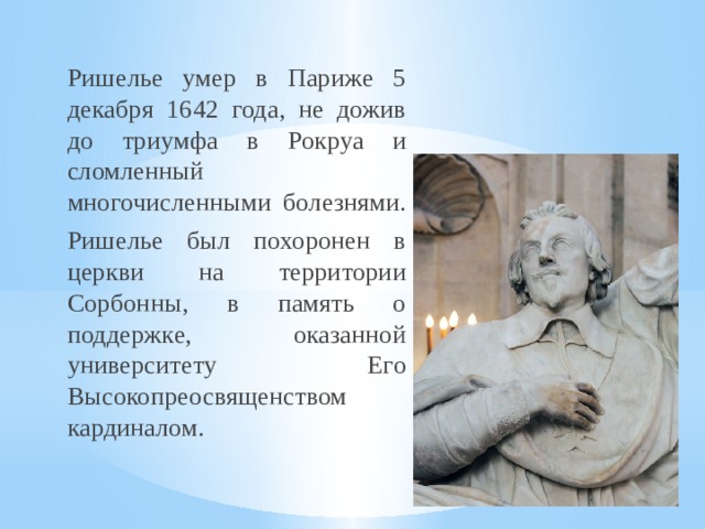  Ришелье умер в Париже 5 декабря 1642 года, не дожив до триумфа в Рокруа и сломленный многочисленными болезнями.  Ришелье был похоронен в церкви на территории Сорбонны, в память о поддержке, оказанной университету Его Высокопреосвященством кардиналом. 