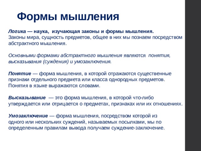 Формы мышления  Логика — наука, изучающая законы и формы мышления. Законы мира, сущность предметов, общее в них мы познаем посредством абстрактного мышления.  Основными формами абстрактного мышления являются понятия, высказывания (суждения) и умозаключения.  Понятие — форма мышления, в которой отражаются существенные признаки отдельного предмета или класса однородных предметов. Понятия в языке выражаются словами. Высказывание  — это форма мышления, в которой что-либо утверждается или отрицается о предметах, признаках или их отношениях. Умозаключение — форма мышления, посредством которой из  одного или нескольких суждений, называемых посылками, мы по определенным правилам вывода получаем суждение-заключение. 