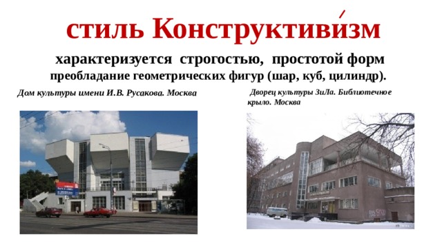  стиль Конструктивизм  характеризуется строгостью,  простотой форм преобладание геометрических фигур (шар, куб, цилиндр).   Дом культуры имени И.В. Русакова. Москва  Дворец культуры ЗиЛа. Библиотечное крыло. Москва 