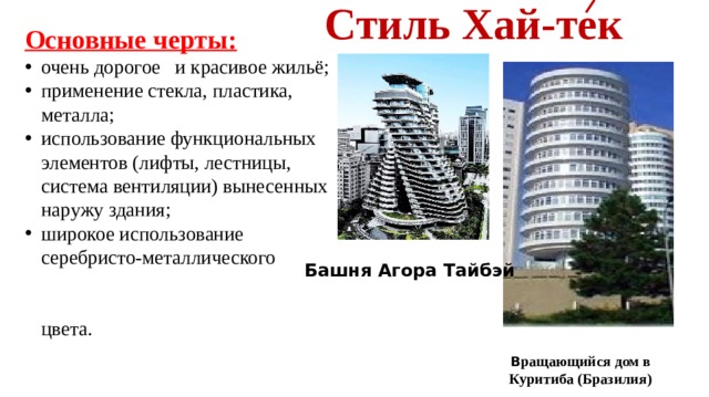  Стиль Хай-тек Основные черты: очень дорогое и красивое жильё; применение стекла, пластика, металла; использование функциональных элементов (лифты, лестницы, система вентиляции) вынесенных наружу здания; широкое использование серебристо-металлического цвета. Башня Агора Тайбэй В ращающийся дом в Куритиба (Бразилия) 