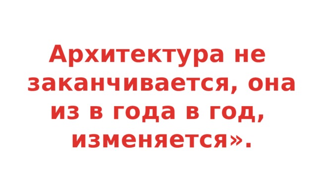Архитектура не заканчивается, она из в года в год, изменяется». 