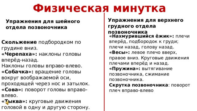 Физическая минутка Упражнения для верхнего грудного отдела позвоночника Упражнения для шейного отдела позвоночника «Нахмурившийся ёжик»: плечи вперёд, подбородок к груди; плечи назад, голову назад. «Весы»: левое плечо вверх, правое вниз. Круговые движения плечами вперёд и назад. «Пружина»: вытягивание позвоночника, сжимание позвоночника. Скрутка позвоночника : поворот плеч вправо-влево Скольжение подбородком по грудине вниз. «Черепаха»: наклоны головы вперёд-назад. Наклоны головы вправо-влево. «Собачка»: вращение головы вокруг воображаемой оси, проходящей через нос и затылок. «Сова»: поворот головы вправо-влево. «Тыква»: круговые движения головой в одну и другую сторону. 