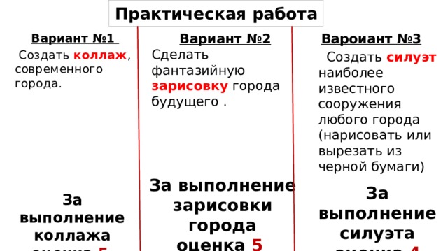 Практическая работа Вароиант №3  Создать силуэт наиболее известного сооружения любого города (нарисовать или вырезать из черной бумаги) Вариант №2  Вариант №1 Сделать фантазийную зарисовку города будущего .  Создать коллаж , современного города. За выполнение зарисовки города оценка 5 За выполнение силуэта оценка 4 За выполнение коллажа оценка 5  