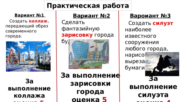 Практическая работа Вароиант №3  Создать силуэт наиболее известного сооружения любого города, нарисовав (или вырезав из черной бумаги) Вариант №2 Сделать фантазийную зарисовку города будущего .  Вариант №1  Создать коллаж , передающий образ современного города. За выполнение зарисовки города оценка 5 За выполнение силуэта оценка 4 За выполнение коллажа оценка 5  