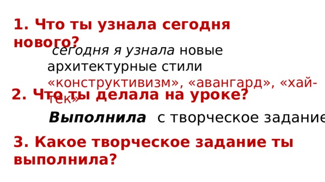 1. Что ты узнала сегодня нового?  сегодня я узнала новые архитектурные стили «конструктивизм», «авангард», «хай-тек» 2. Что ты делала на уроке? Выполнила с творческое задание 3. Какое творческое задание ты выполнила? 