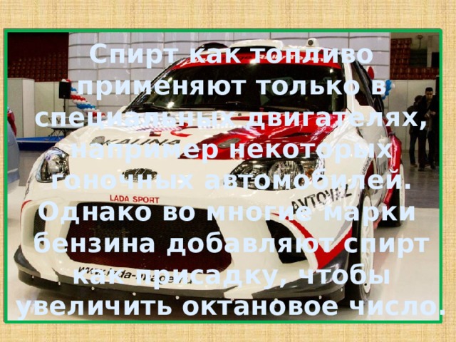 Спирт как топливо применяют только в специальных двигателях, например некоторых гоночных автомобилей. Однако во многие марки бензина добавляют спирт как присадку, чтобы увеличить октановое число. 