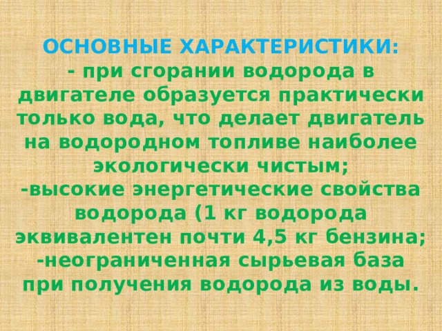  ОСНОВНЫЕ ХАРАКТЕРИСТИКИ:  - при сгорании водорода в двигателе образуется практически только вода, что делает двигатель на водородном топливе наиболее экологически чистым;  -высокие энергетические свойства водорода (1 кг водорода эквивалентен почти 4,5 кг бензина;  -неограниченная сырьевая база при получения водорода из воды.   