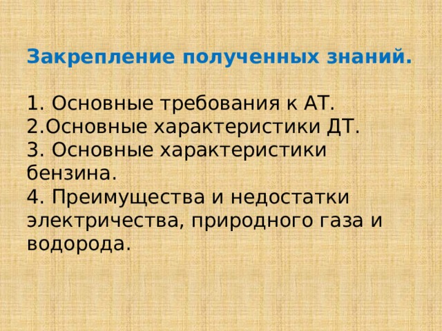  Закрепление полученных знаний.     1. Основные требования к АТ.  2.Основные характеристики ДТ.  3. Основные характеристики бензина.  4. Преимущества и недостатки электричества, природного газа и водорода.      