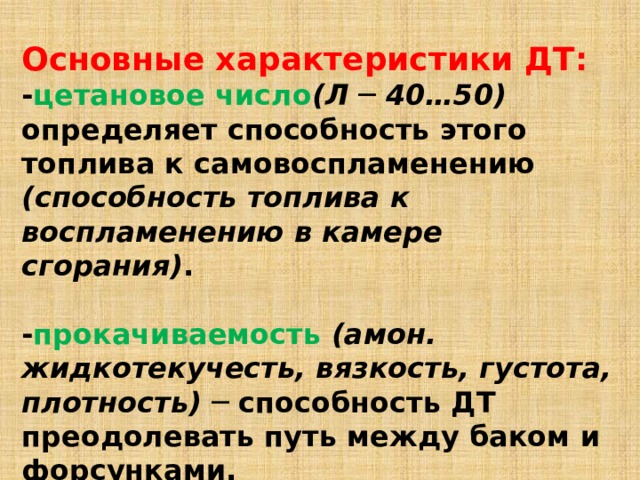 Основные характеристики ДТ:  - цетановое число (Л ─ 40…50)  определяет способность этого топлива к самовоспламенению (способность топлива к воспламенению в камере сгорания) .   - прокачиваемость  (амон. жидкотекучесть, вязкость, густота, плотность) ─ способность ДТ преодолевать путь между баком и форсунками. 