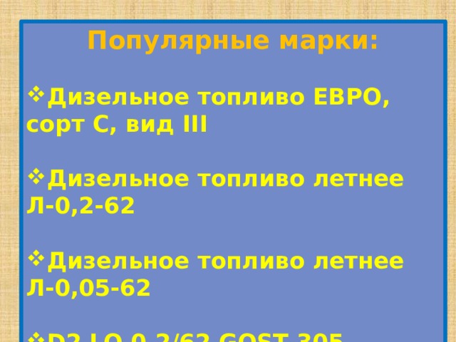 Популярные марки: Дизельное топливо ЕВРО, сорт С, вид III  Дизельное топливо летнее Л-0,2-62  Дизельное топливо летнее Л-0,05-62  D2 LO 0.2/62 GOST 305-82  Gas Oil  Дизельное топливо ЕВРО, сорт С, вид II 