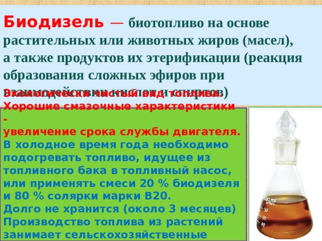 Биодизель   —   биотопливо на основе растительных или животных жиров (масел),  а также продуктов их этерификации (реакция образования сложных эфиров при взаимодействии кислот и спиртов) Экологически чистый вид топлива. Хорошие смазочные характеристики - увеличение срока службы двигателя. В холодное время года необходимо подогревать топливо, идущее из топливного бака в топливный насос, или применять смеси 20 % биодизеля и 80 % солярки марки В20. Долго не хранится (около 3 месяцев) Производство топлива из растений занимает сельскохозяйственные площади.  