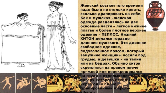 Женский костюм того времени надо было не столько кроить, сколько драпировать на себе. Как и мужская , женская одежда разделялась на две основные части – легкое нижнее платье и более плотное верхнее одеяние – ПЕПЛОС. Нижний ХИТОН делался гораздо длиннее мужского. Это длинное свободное одеяние, подхваченное поясом, который замужние женщины носили под грудью, а девушки – на талии или на бёдрах. Обычно хитон скреплялся на правом плече пряжкой или перекрещивался на груди и отделывался каймой, поверх которого накидывали через одно плечо драпированный шарф — «фарс».  