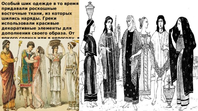 Особый шик одежде в то время придавали роскошные восточные ткани, из которых шились наряды. Греки использовали красивые декоративные элементы для дополнения своего образа. От яркого солнца или в непогоду, в знак печали или желая остаться незамеченной, женщина могла покрыть голову диплоидием.    