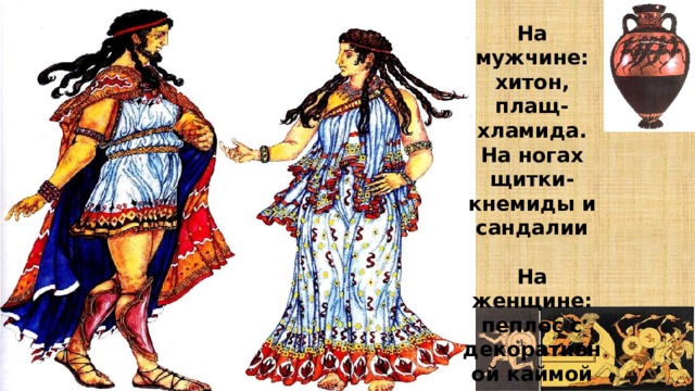 На мужчине: хитон, плащ-хламида. На ногах щитки-кнемиды и сандалии  На женщине: пеплос с декоративной каймой 