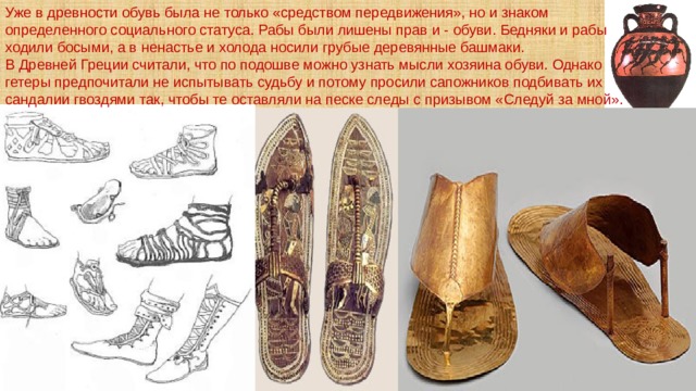 Уже в древности обувь была не только «средством передвижения», но и знаком определенного социального статуса. Рабы были лишены прав и - обуви. Бедняки и рабы ходили босыми, а в ненастье и холода носили грубые деревянные башмаки. В Древней Греции считали, что по подошве можно узнать мысли хозяина обуви. Однако гетеры предпочитали не испытывать судьбу и потому просили сапожников подбивать их сандалии гвоздями так, чтобы те оставляли на песке следы с призывом «Следуй за мной». 
