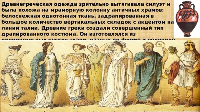 Древнегреческая одежда зрительно вытягивала силуэт и была похожа на мраморную колонну античных храмов: белоснежная однотонная ткань, задрапированная в большое количество вертикальных складок с акцентом на линии талии. Древние греки создали совершенный тип драпированного костюма. Он изготовлялся из прямоугольных кусков ткани, разных по форме и величине, но благодаря множеству драпировок, создававших свой особый ритм и динамику, каждый костюм отличался от другого. 