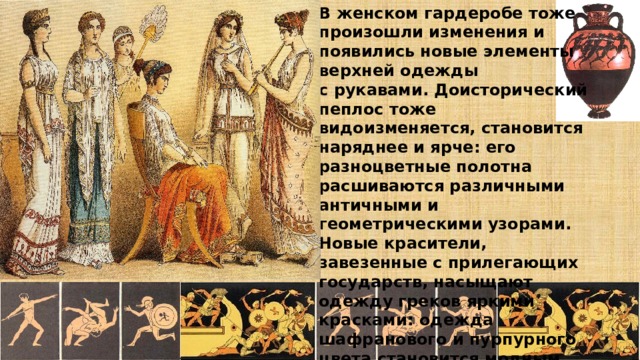 В женском гардеробе тоже произошли изменения и появились новые элементы верхней одежды с рукавами. Доисторический пеплос тоже видоизменяется, становится наряднее и ярче: его разноцветные полотна расшиваются различными античными и геометрическими узорами. Новые красители, завезенные с прилегающих государств, насыщают одежду греков яркими красками: одежда шафранового и пурпурного цвета становится модным трендом тех лет. 