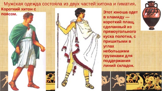 Мужская одежда состояла из двух частей:хитона и гиматия . Короткий хитон с поясом. Этот юноша одет в хламиду — короткий плащ, сделанный из прямоугольного куска полотна, с пришитыми в углах небольшими грузиками для поддержания линий складок. 