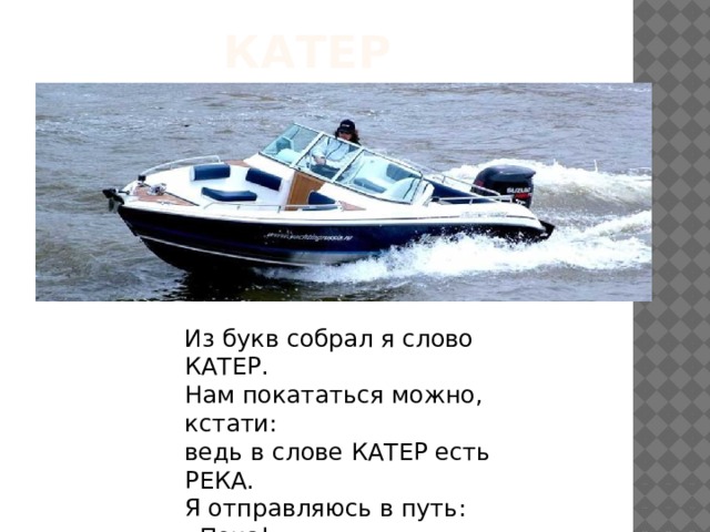 Катер Из букв собрал я слово КАТЕР.  Нам покататься можно, кстати:  ведь в слове КАТЕР есть РЕКА.  Я отправляюсь в путь: «Пока!» 