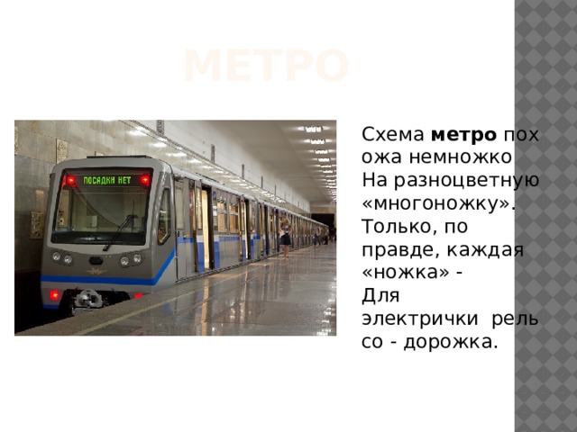 Метро Схема  метро  похожа немножко  На разноцветную «многоножку».  Только, по правде, каждая «ножка» -  Для электрички  рельсо - дорожка.   