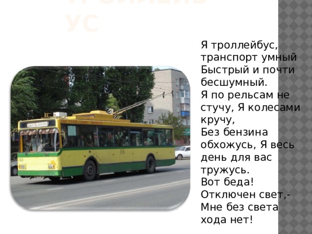 Троллейбус Я троллейбус, транспорт умный Быстрый и почти бесшумный. Я по рельсам не стучу, Я колесами кручу, Без бензина обхожусь, Я весь день для вас тружусь. Вот беда! Отключен свет,- Мне без света хода нет! 