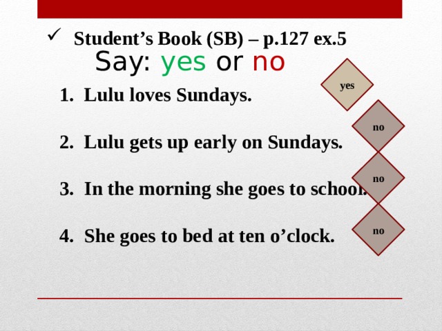 Student’s Book (SB) – p.127 ex.5 Say: yes or no yes Lulu loves Sundays.  Lulu gets up early on Sundays.  In the morning she goes to school.  She goes to bed at ten o’clock. no no no 