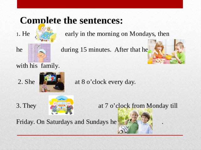Complete the sentences: 1 . He early in the morning on Mondays, then he during 15 minutes. After that he with his family. 2. She at 8 o’clock every day. 3. They at 7 o’clock from Monday till Friday. On Saturdays and Sundays he . 