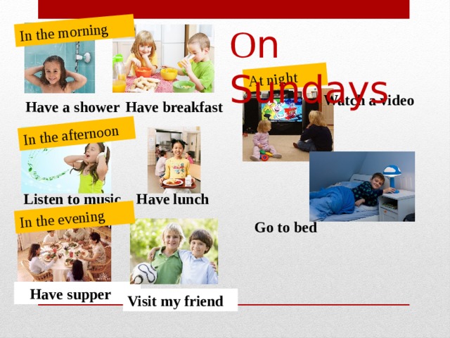 In the morning In the afternoon In the evening At night О n Sundays Watch a video  Have breakfast Have a shower Listen to music Have lunch  Go to bed   Have supper Visit my friend 