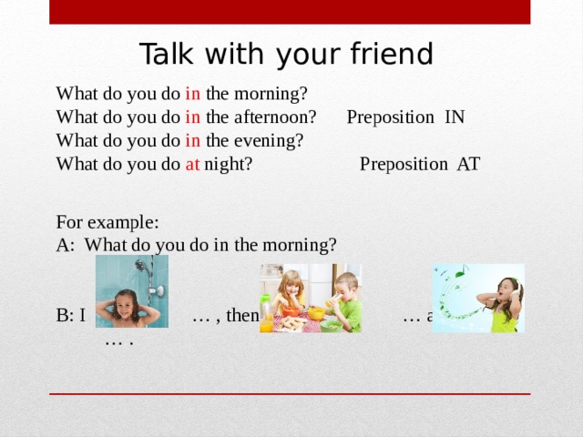 Talk with your friend What do you do in the morning? What do you do in the afternoon? Preposition IN What do you do in the evening? What do you do at night? Preposition AT For example: A: What do you do in the morning? B: I … , then I … and … . 