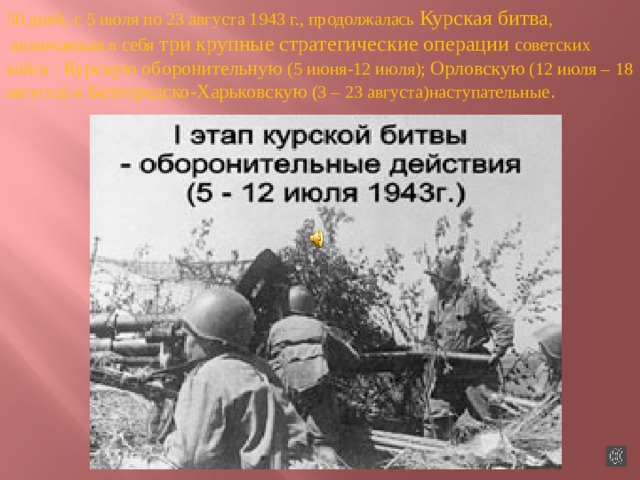 50 дней, с 5 июля по 23 августа 1943 г., продолжалась Курская битва ,  включавшая в себя три крупные стратегические операции советских войск : Курскую оборонительную (5 июня-12 июля); Орловскую (12 июля – 18 августа) и Белгородско-Харьковскую (3 – 23 августа)наступательные . 