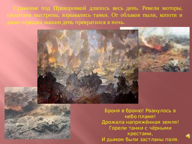 Сражение под Прохоровкой длилось весь день. Ревели моторы, грохотали выстрелы, взрывались танки. От облаков пыли, копоти и дыма горящих машин день превратился в ночь . Броня в броню! Рванулось в небо пламя! Дрожала напряжённая земля! Горели танки с чёрными крестами, И дымом были застланы поля.  Л. Кузубов 