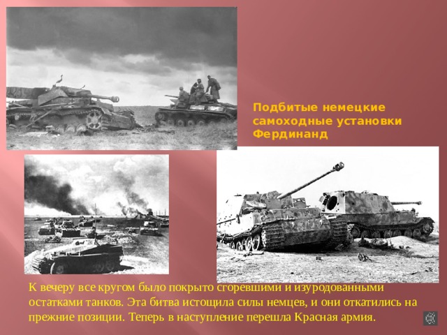 Подбитые немецкие самоходные установки Фердинанд К вечеру все кругом было покрыто сгоревшими и изуродованными остатками танков. Эта битва истощила силы немцев, и они откатились на прежние позиции. Теперь в наступление перешла Красная армия. 