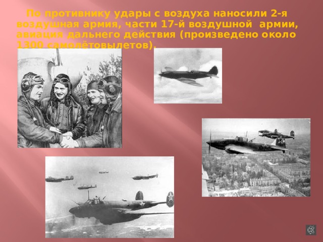 По противнику удары с воздуха наносили 2-я воздушная армия, части 17-й воздушной армии, авиация дальнего действия (произведено около 1300 самолётовылетов). 