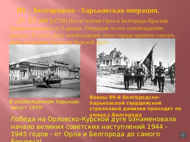 III - Белгородско –Харьковская операция. ( 3- 23 августа ) После взятия Орла и Белгорода Красная Армия повернула на Харьков. Операция по его освобождению длилась 20 дней. Дату освобождения этого города принято считать днем окончания битвы на Курской Дуге. Воины 89-й Белгородско-Харьковской гвардейской стрелковой дивизии проходят по улице г.Белгорода  В освобожденном Харькове.  Август 1943г Победа на Орловско-Курской дуге ознаменовала начало великих советских наступлений 1944 - 1945 годов - от Орла и Белгорода до самого Берлина!  