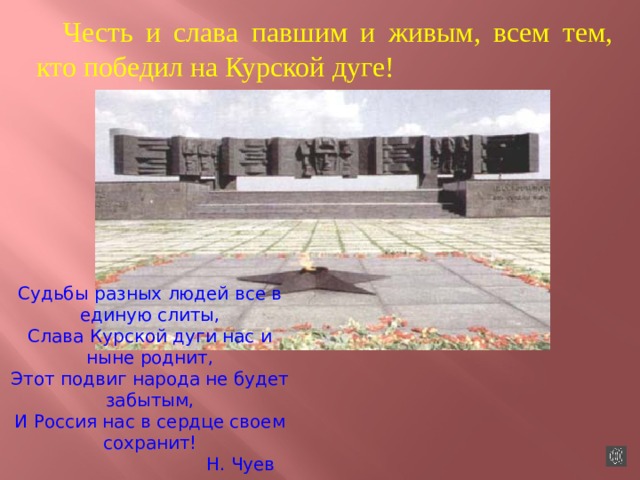 Честь и слава павшим и живым, всем тем, кто победил на Курской дуге!  Судьбы разных людей все в единую слиты, Слава Курской дуги нас и ныне роднит, Этот подвиг народа не будет забытым, И Россия нас в сердце своем сохранит!  Н. Чуев 