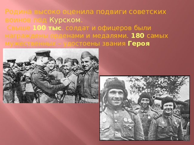Родина высоко оценила подвиги советских воинов под Курском .  Свыше 100 тыс . солдат и офицеров были награждены орденами и медалями. 180 самых мужественных – удостоены звания Героя Советского Союза . 