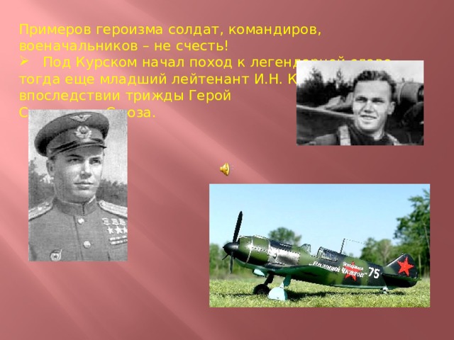 Примеров героизма солдат, командиров, военачальников – не счесть!  Под Курском начал поход к легендарной славе тогда еще младший лейтенант И.Н. Кожедуб, впоследствии трижды Герой Советского Союза. 