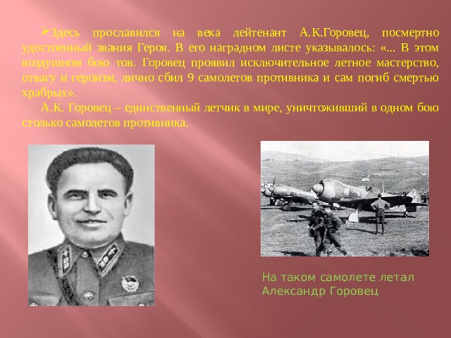 Здесь прославился на века лейтенант А.К.Горовец, посмертно удостоенный звания Героя. В его наградном листе указывалось: «... В этом воздушном бою тов. Горовец проявил исключительное летное мастерство, отвагу и героизм, лично сбил 9 самолетов противника и сам погиб смертью храбрых». А.К. Горовец – единственный летчик в мире, уничтоживший в одном бою столько самолетов противника. На таком самолете летал Александр Горовец    
