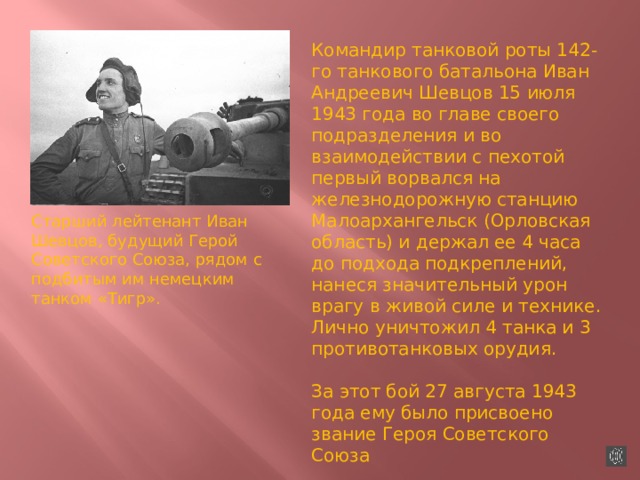 Командир танковой роты 142-го танкового батальона Иван Андреевич Шевцов 15 июля 1943 года во главе своего подразделения и во взаимодействии с пехотой первый ворвался на железнодорожную станцию Малоархангельск (Орловская область) и держал ее 4 часа до подхода подкреплений, нанеся значительный урон врагу в живой силе и технике. Лично уничтожил 4 танка и 3 противотанковых орудия. За этот бой 27 августа 1943 года ему было присвоено звание Героя Советского Союза Старший лейтенант Иван Шевцов, будущий Герой Советского Союза, рядом с подбитым им немецким танком «Тигр». 