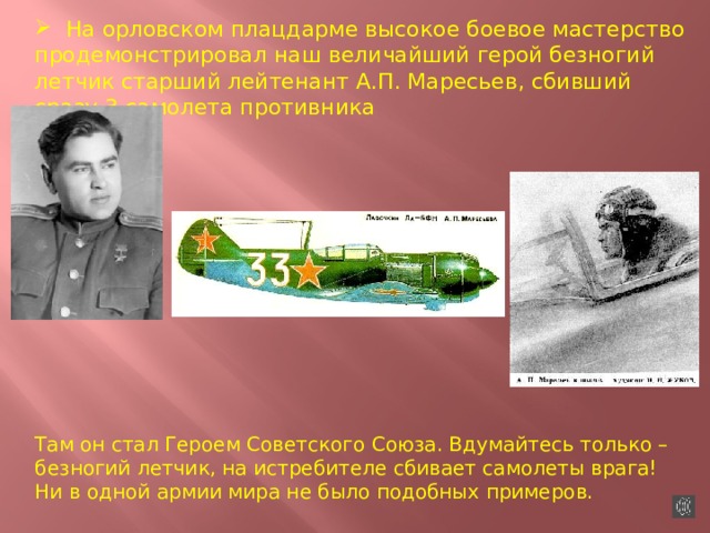 На орловском плацдарме высокое боевое мастерство продемонстрировал наш величайший герой безногий летчик старший лейтенант А.П. Маресьев, сбивший сразу 3 самолета противника Там он стал Героем Советского Союза. Вдумайтесь только – безногий летчик, на истребителе сбивает самолеты врага! Ни в одной армии мира не было подобных примеров. 
