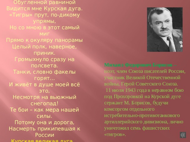  Сорок третий горечью полынной На меня пахнул издалека – Черною, Обугленной равниной Видится мне Курская дуга. «Тигры» прут, по-дикому упрямы, Но со мною в этот самый миг Прямо к окуляру панорамы Целый полк, наверное, приник. Громыхнуло сразу на полсвета. Танки, словно факелы горят… И живёт в душе моей всё это, Несмотря на вьюжный снегопад! Те бои – как мера нашей силы. Потому она и дорога, Насмерть прикипевшая к России Курская великая дуга…  Михаил Борисов  Михаил Федорович Борисов – поэт, член Союза писателей России, участник Великой Отечественной войны, Герой Советского Союза.  11 июля 1943 года в неравном бою под Прохоровкой на Курской дуге сержант М. Борисов, будучи комсоргом отдельного истребительно-противотанкового артиллерийского дивизиона, лично уничтожил семь фашистских «тигров». 