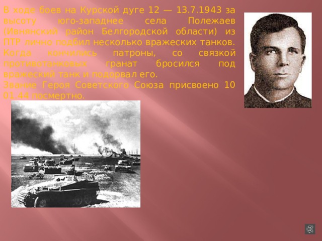 В ходе боев на Курской дуге 12 — 13.7.1943 за высоту юго-западнее села Полежаев (Ивнянский район Белгородской области) из ПТР лично подбил несколько вражеских танков. Когда кончились патроны, со связкой противотанковых гранат бросился под вражеский танк и подорвал его. Звание Героя Советского Союза присвоено 10 01.44 посмертно.    
