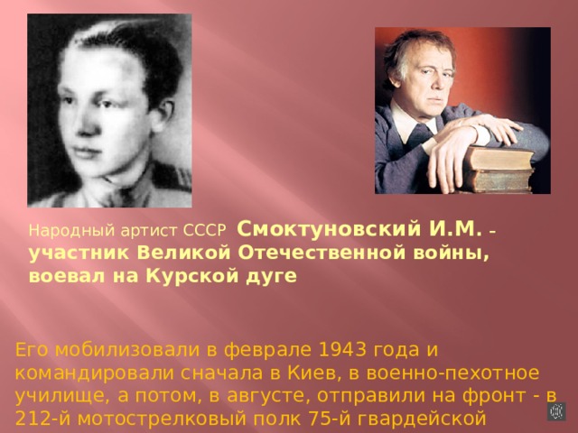 Народный артист СССР Смоктуновский И.М . – участник Великой Отечественной войны, воевал на Курской дуге Его мобилизовали в феврале 1943 года и командировали сначала в Киев, в военно-пехотное училище, а потом, в августе, отправили на фронт - в 212-й мотострелковый полк 75-й гвардейской дивизии  