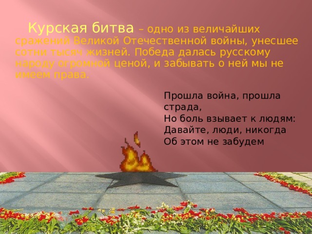 Курская битва – одно из величайших сражений Великой Отечественной войны, унесшее сотни тысяч жизней. Победа далась русскому народу огромной ценой, и забывать о ней мы не имеем права. Прошла война, прошла страда, Но боль взывает к людям: Давайте, люди, никогда Об этом не забудем 